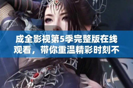 成全影视第5季完整版在线观看，带你重温精彩时刻不容错过
