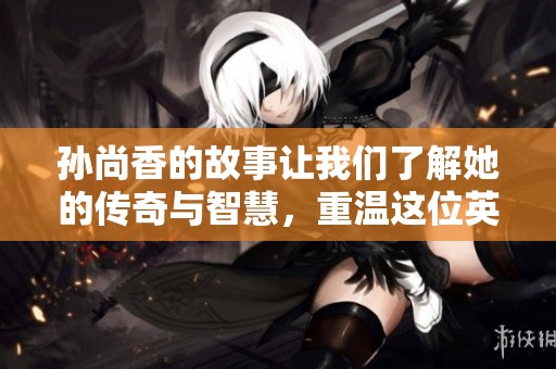 孙尚香的故事让我们了解她的传奇与智慧，重温这位英雄的光辉历程。