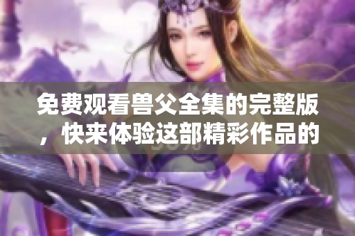 免费观看兽父全集的完整版，快来体验这部精彩作品的魅力吧
