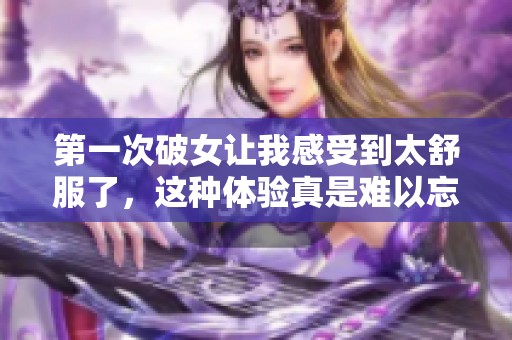 第一次破女让我感受到太舒服了，这种体验真是难以忘怀