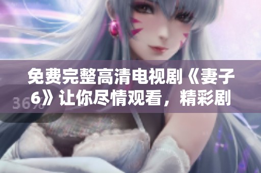 免费完整高清电视剧《妻子6》让你尽情观看，精彩剧情带来无尽体验
