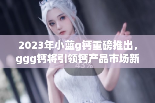 2023年小蓝g钙重磅推出，ggg钙将引领钙产品市场新潮流