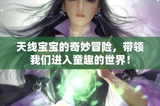 天线宝宝的奇妙冒险，带领我们进入童趣的世界！