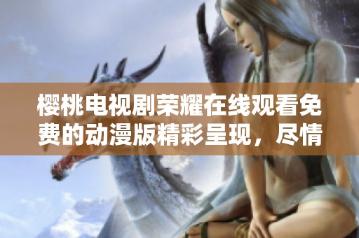 樱桃电视剧荣耀在线观看免费的动漫版精彩呈现，尽情享受高清视听盛宴！