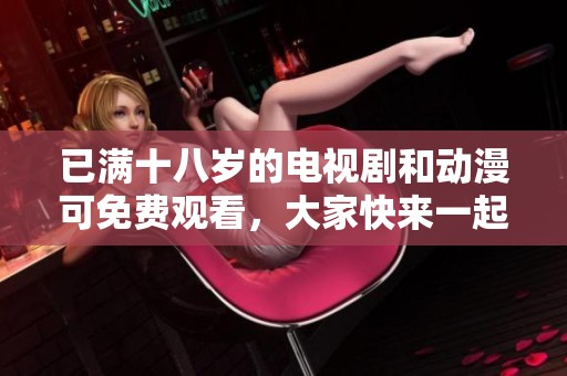 已满十八岁的电视剧和动漫可免费观看，大家快来一起欣赏吧