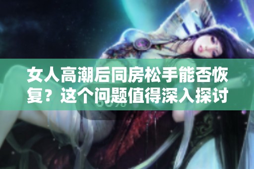 女人高潮后同房松手能否恢复？这个问题值得深入探讨。