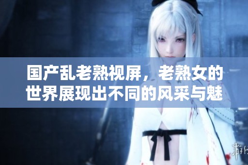 国产乱老熟视屏，老熟女的世界展现出不同的风采与魅力