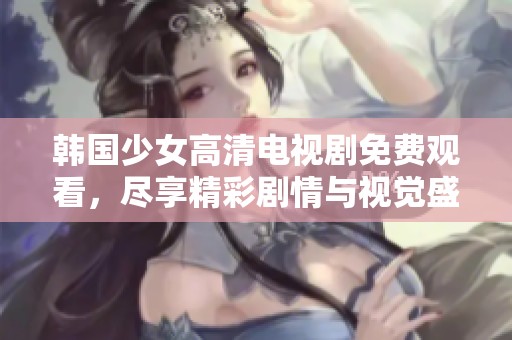 韩国少女高清电视剧免费观看，尽享精彩剧情与视觉盛宴！