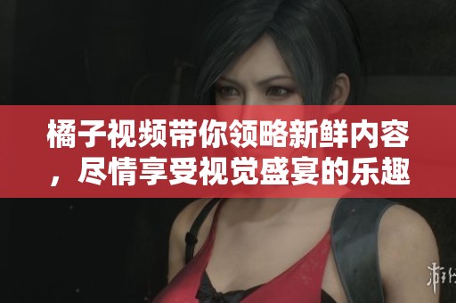 橘子视频带你领略新鲜内容，尽情享受视觉盛宴的乐趣