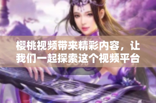樱桃视频带来精彩内容，让我们一起探索这个视频平台的魅力与特色