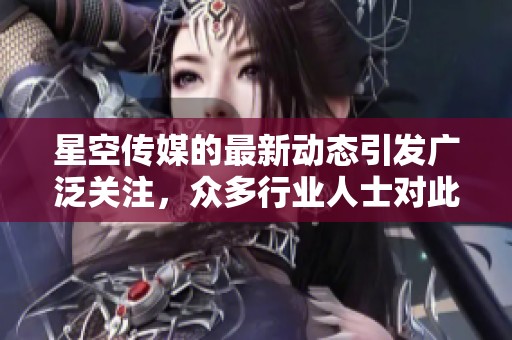 星空传媒的最新动态引发广泛关注，众多行业人士对此表示热烈讨论