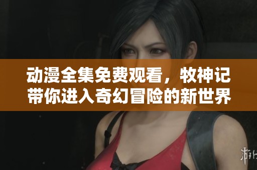 动漫全集免费观看，牧神记带你进入奇幻冒险的新世界
