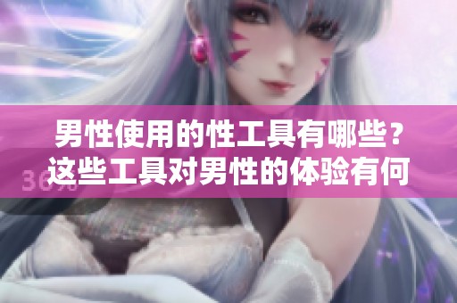 男性使用的性工具有哪些？这些工具对男性的体验有何影响？