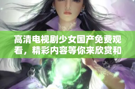 高清电视剧少女国产免费观看，精彩内容等你来欣赏和探索。