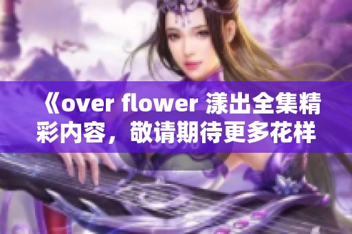 《over flower 漾出全集精彩内容，敬请期待更多花样故事》