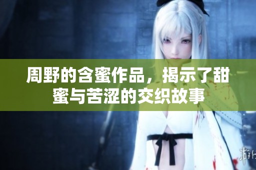 周野的含蜜作品，揭示了甜蜜与苦涩的交织故事