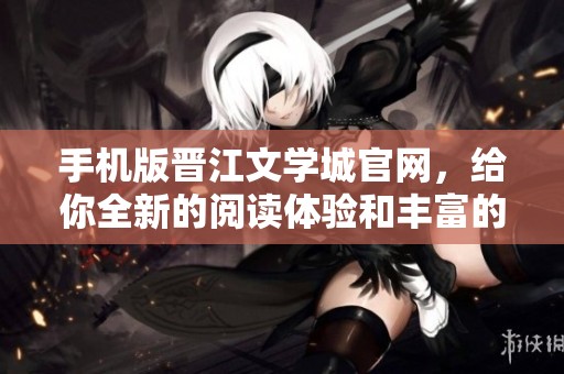手机版晋江文学城官网，给你全新的阅读体验和丰富的文学作品选项