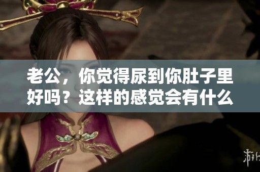 老公，你觉得尿到你肚子里好吗？这样的感觉会有什么影响呢？