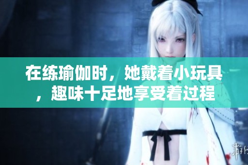在练瑜伽时，她戴着小玩具，趣味十足地享受着过程