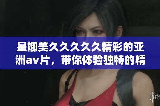 星娜美****久精彩的亚洲**片，带你体验独特的精品娱乐享受
