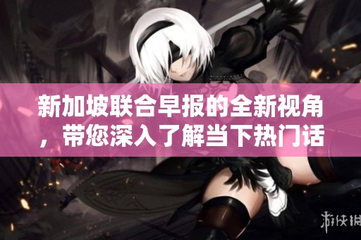 新加坡联合早报的全新视角，带您深入了解当下热门话题与趋势