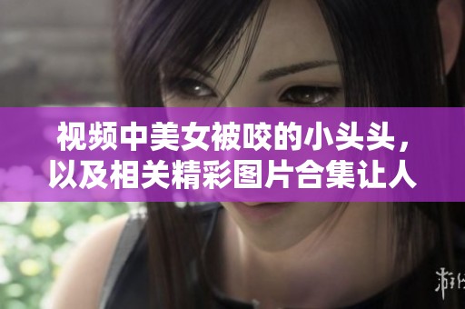 视频中美女被咬的小头头，以及相关精彩图片合集让人惊叹