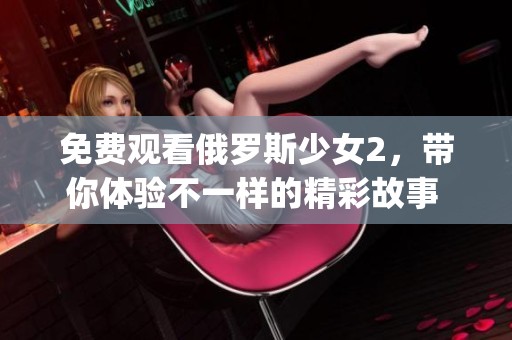 免费观看俄罗斯少女2，带你体验不一样的精彩故事 ррitzar