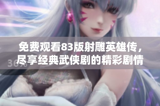 免费观看83版射雕英雄传，尽享经典武侠剧的精彩剧情和角色成长
