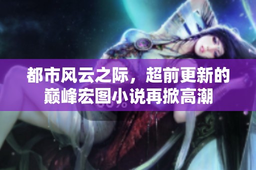 都市风云之际，超前更新的巅峰宏图小说再掀高潮