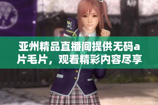 亚州精品直播间提供******，观看精彩内容尽享无限乐趣
