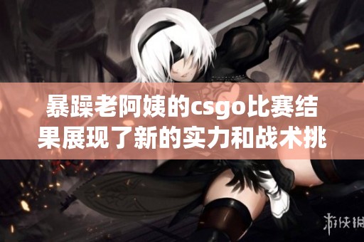 暴躁老阿姨的csgo比赛结果展现了新的实力和战术挑战