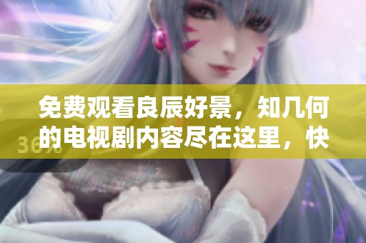 免费观看良辰好景，知几何的电视剧内容尽在这里，快来观看吧