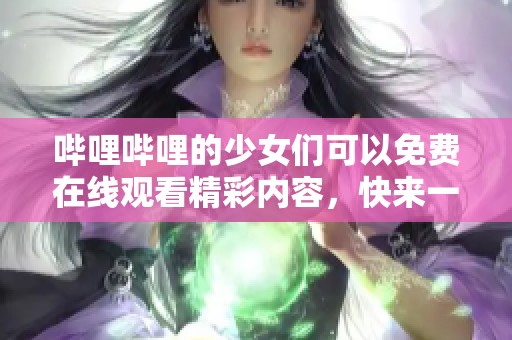 哔哩哔哩的少女们可以免费在线观看精彩内容，快来一起享受吧