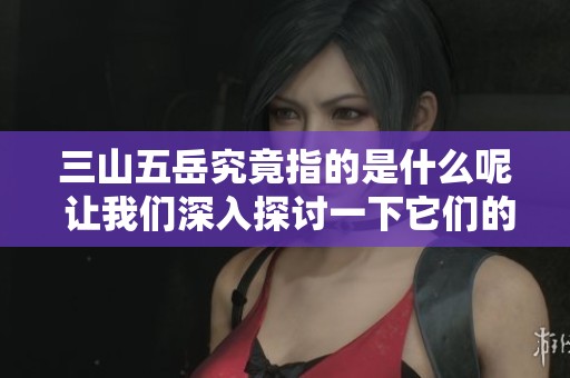 三山五岳究竟指的是什么呢 让我们深入探讨一下它们的含义和象征