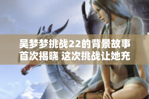 吴梦梦挑战22的背景故事首次揭晓 这次挑战让她充满期待与压力