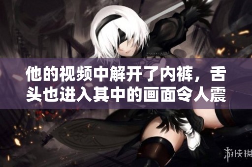 他的视频中解开了内裤，舌头也进入其中的画面令人震惊