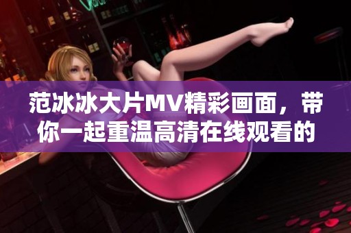 范冰冰大片MV精彩画面，带你一起重温高清在线观看的魅力与感动