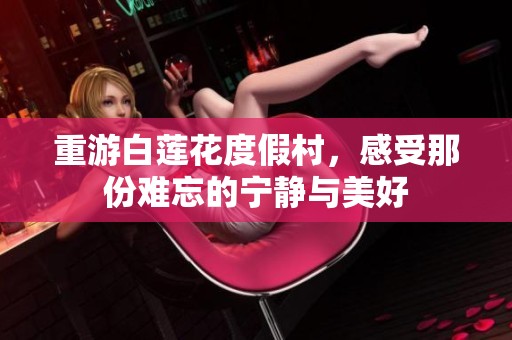 重游白莲花度假村，感受那份难忘的宁静与美好