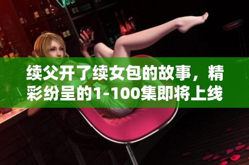 续父开了续女包的故事，精彩纷呈的1-100集即将上线