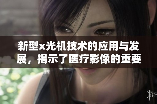 新型x光机技术的应用与发展，揭示了医疗影像的重要性与前景