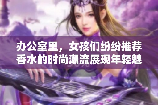 办公室里，女孩们纷纷推荐香水的时尚潮流展现年轻魅力
