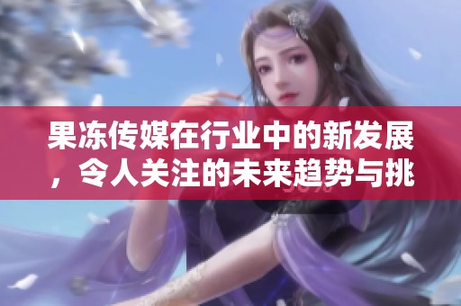 果冻传媒在行业中的新发展，令人关注的未来趋势与挑战折射。