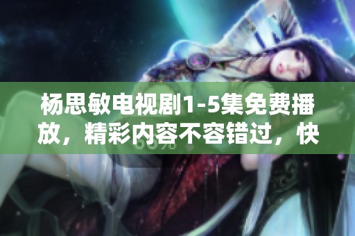 杨思敏电视剧1-5集免费播放，精彩内容不容错过，快来观看吧
