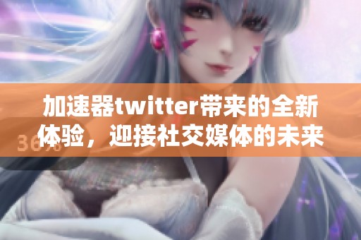 加速器twitter带来的全新体验，迎接社交媒体的未来变化与挑战