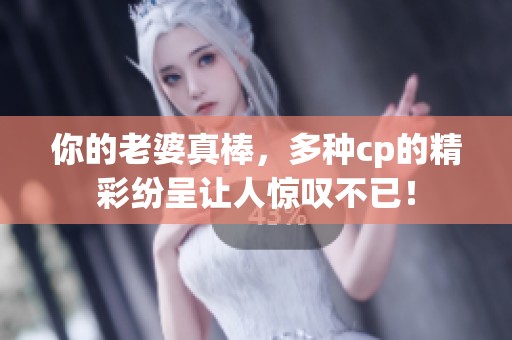 你的老婆真棒，多种cp的精彩纷呈让人惊叹不已！