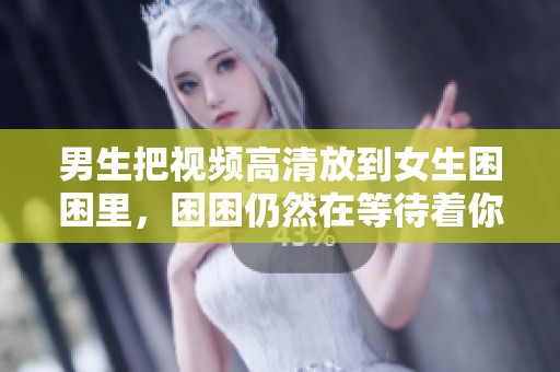 男生把视频高清放到女生困困里，困困仍然在等待着你们的到来