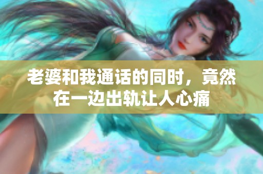 老婆和我通话的同时，竟然在一边出轨让人心痛