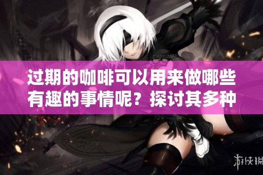 过期的咖啡可以用来做哪些有趣的事情呢？探讨其多种用途吧