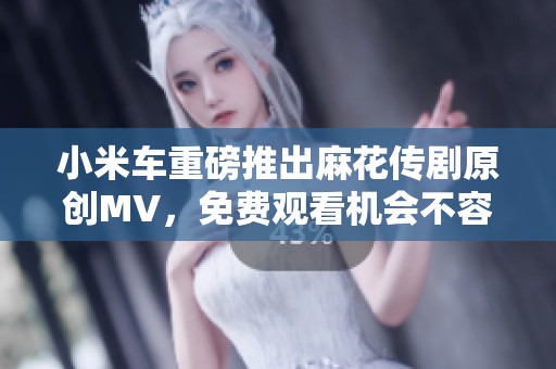 小米车重磅推出麻花传剧原创MV，免费观看机会不容错过！