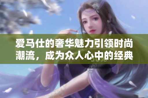 爱马仕的奢华魅力引领时尚潮流，成为众人心中的经典选择。